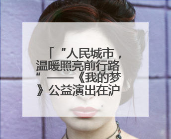 “人民城市，温暖照亮前行路”——《我的梦》公益演出在沪举行