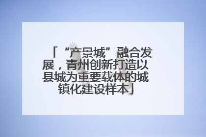 “产景城”融合发展，青州创新打造以县城为重要载体的城镇化建设样本