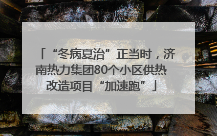 “冬病夏治”正当时，济南热力集团80个小区供热改造项目“加速跑”