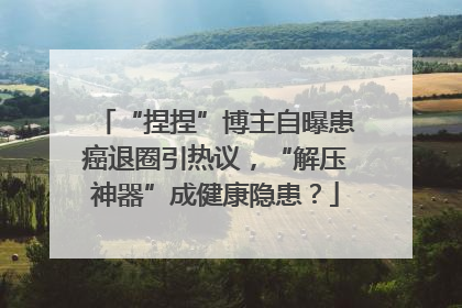 “捏捏”博主自曝患癌退圈引热议，“解压神器”成健康隐患？