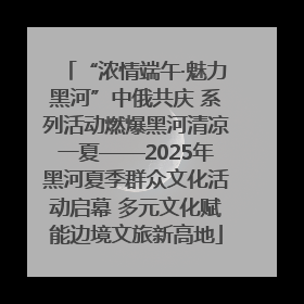“浓情端午·魅力黑河”中俄共庆 系列活动燃爆黑河清凉一夏——2025年黑河夏季群众文化活动启幕 多元文化赋能边境文旅新高地