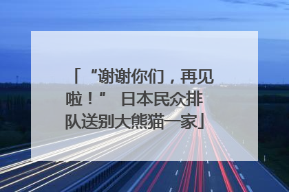 “谢谢你们，再见啦！” 日本民众排队送别大熊猫一家