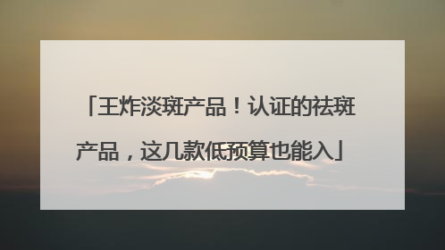 王炸淡斑产品！认证的祛斑产品，这几款低预算也能入