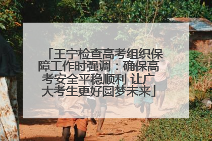 王宁检查高考组织保障工作时强调：确保高考安全平稳顺利 让广大考生更好圆梦未来