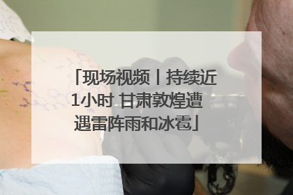 现场视频丨持续近1小时 甘肃敦煌遭遇雷阵雨和冰雹