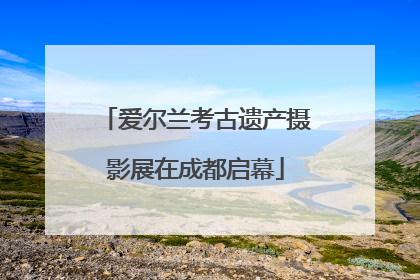 爱尔兰考古遗产摄影展在成都启幕