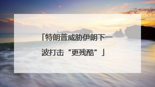 特朗普威胁伊朗下一波打击“更残酷”