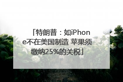 特朗普:如iPhone不在美国制造 苹果须缴纳25%的关税