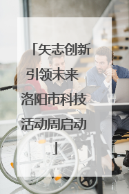 矢志创新引领未来 洛阳市科技活动周启动