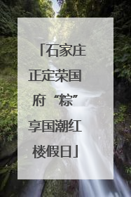 石家庄正定荣国府“粽”享国潮红楼假日