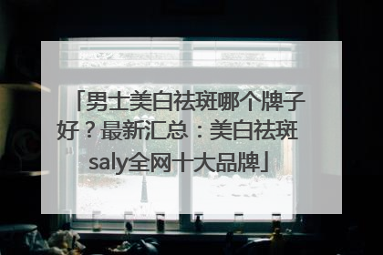 男士美白祛斑哪个牌子好？最新汇总：美白祛斑saly全网十大品牌