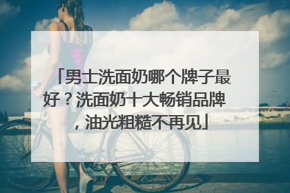 男士洗面奶哪个牌子最好？洗面奶十大畅销品牌，油光粗糙不再见