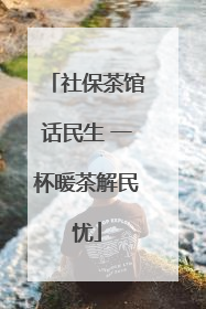 社保茶馆话民生 一杯暖茶解民忧