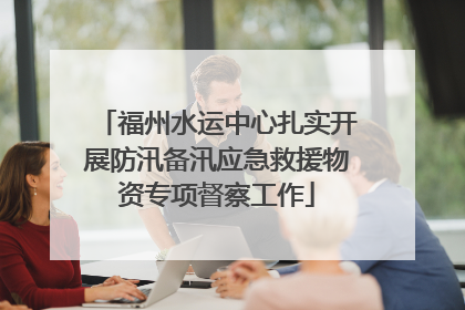 福州水运中心扎实开展防汛备汛应急救援物资专项督察工作