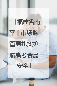 福建省南平市市场监管局扎实护航高考食品安全
