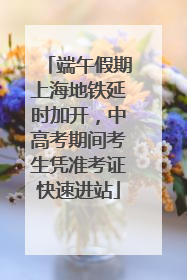 端午假期上海地铁延时加开，中高考期间考生凭准考证快速进站