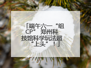 端午六一“组CP” 郑州科技馆科学玩法超“上头”！
