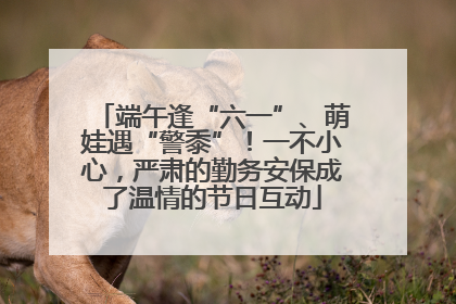 端午逢“六一”、萌娃遇“警黍”！一不小心，严肃的勤务安保成了温情的节日互动