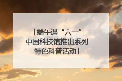 端午遇“六一” 中国科技馆推出系列特色科普活动