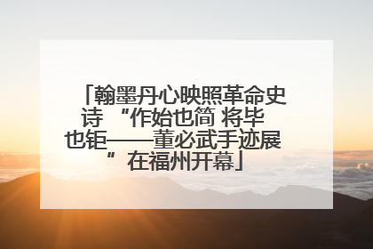 翰墨丹心映照革命史诗 “作始也简 将毕也钜——董必武手迹展”在福州开幕