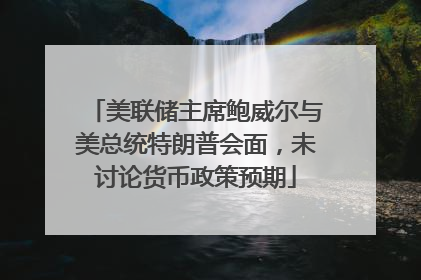 美联储主席鲍威尔与美总统特朗普会面，未讨论货币政策预期