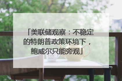 美联储观察：不稳定的特朗普政策环境下，鲍威尔只能旁观
