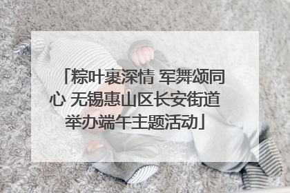 粽叶裹深情 军舞颂同心 无锡惠山区长安街道举办端午主题活动