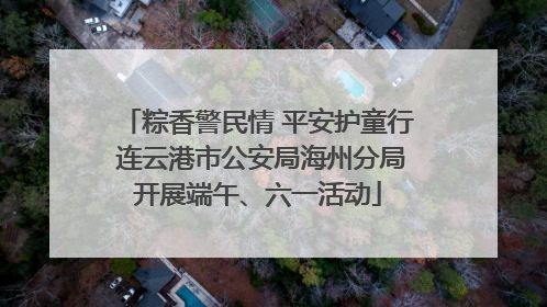 粽香警民情 平安护童行 连云港市公安局海州分局开展端午、六一活动