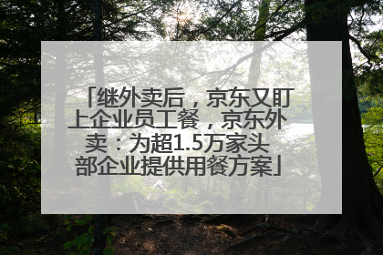 继外卖后，京东又盯上企业员工餐，京东外卖：为超1.5万家头部企业提供用餐方案