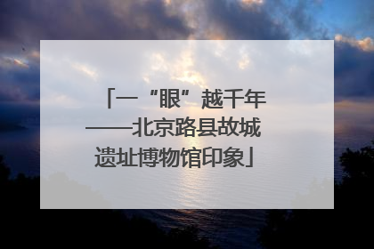 一“眼”越千年——北京路县故城遗址博物馆印象
