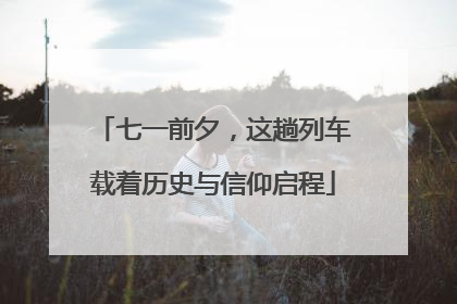 七一前夕，这趟列车载着历史与信仰启程