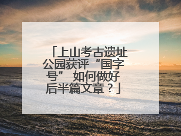 上山考古遗址公园获评“国字号” 如何做好后半篇文章？