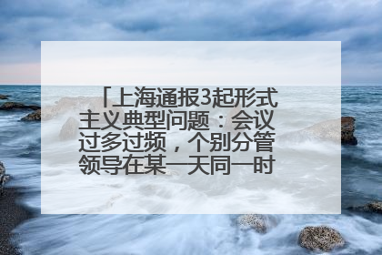 上海通报3起形式主义典型问题：会议过多过频，个别分管领导在某一天同一时段需参加3个会议