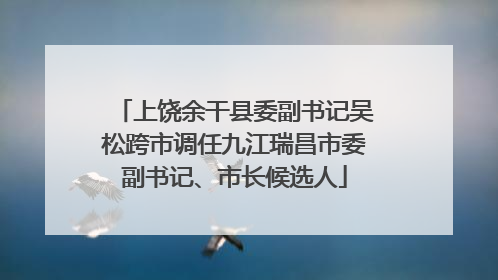 上饶余干县委副书记吴松跨市调任九江瑞昌市委副书记、市长候选人