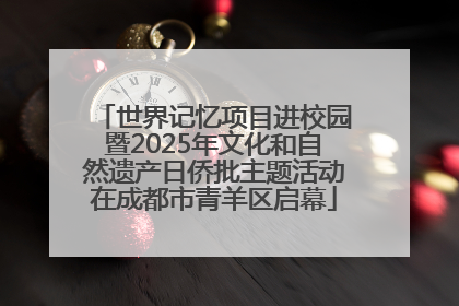 世界记忆项目进校园暨2025年文化和自然遗产日侨批主题活动在成都市青羊区启幕