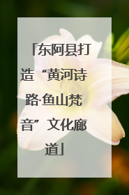 东阿县打造“黄河诗路·鱼山梵音”文化廊道