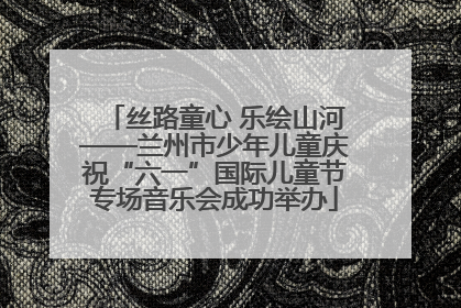 丝路童心 乐绘山河——兰州市少年儿童庆祝“六一”国际儿童节专场音乐会成功举办