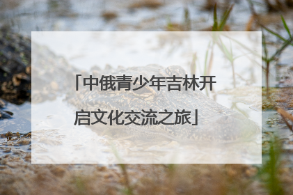 中俄青少年吉林开启文化交流之旅