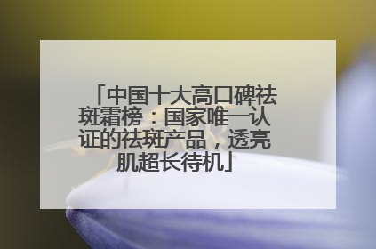 中国十大高口碑祛斑霜榜：国家唯一认证的祛斑产品，透亮肌超长待机