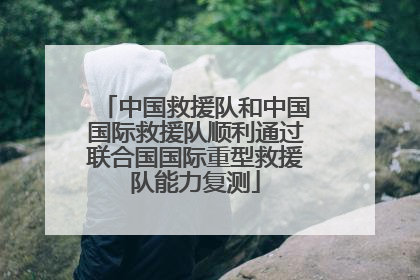 中国救援队和中国国际救援队顺利通过联合国国际重型救援队能力复测