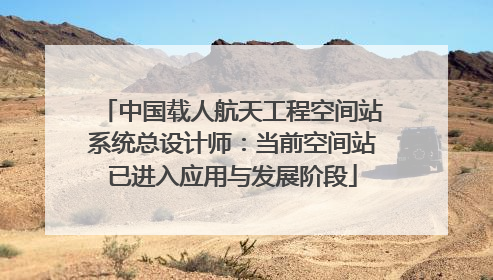 中国载人航天工程空间站系统总设计师：当前空间站已进入应用与发展阶段