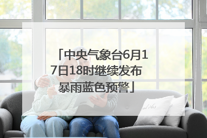 中央气象台6月17日18时继续发布暴雨蓝色预警