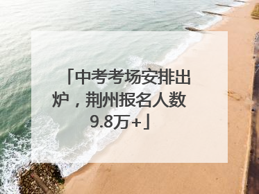 中考考场安排出炉，荆州报名人数9.8万+