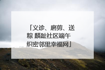 义诊、磨剪、送粽 麟趾社区端午织密邻里幸福网