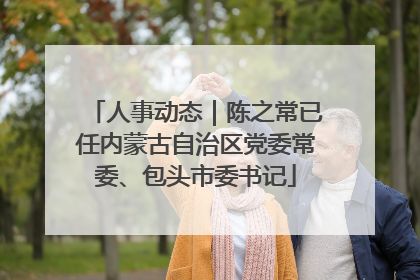 人事动态｜陈之常已任内蒙古自治区党委常委、包头市委书记