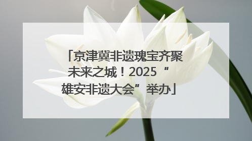 京津冀非遗瑰宝齐聚未来之城！2025“雄安非遗大会”举办