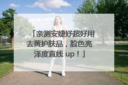 亲测安婕妤超好用去黄护肤品，脸色亮泽度直线 up！