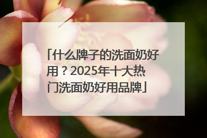 什么牌子的洗面奶好用？2025年十大热门洗面奶好用品牌