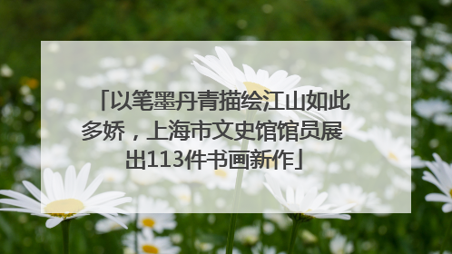 以笔墨丹青描绘江山如此多娇，上海市文史馆馆员展出113件书画新作