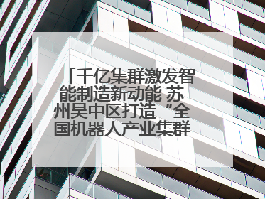 千亿集群激发智能制造新动能 苏州吴中区打造“全国机器人产业集群第一区”